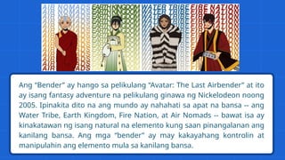 Ang “Bender” ay hango sa pelikulang “Avatar: The Last Airbender” at ito
ay isang fantasy adventure na pelikulang ginawa ng Nickelodeon noong
2005. Ipinakita dito na ang mundo ay nahahati sa apat na bansa -- ang
Water Tribe, Earth Kingdom, Fire Nation, at Air Nomads -- bawat isa ay
kinakatawan ng isang natural na elemento kung saan pinangalanan ang
kanilang bansa. Ang mga “bender” ay may kakayahang kontrolin at
manipulahin ang elemento mula sa kanilang bansa.
 