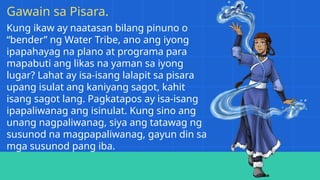 Kung ikaw ay naatasan bilang pinuno o
“bender” ng Water Tribe, ano ang iyong
ipapahayag na plano at programa para
mapabuti ang likas na yaman sa iyong
lugar? Lahat ay isa-isang lalapit sa pisara
upang isulat ang kaniyang sagot, kahit
isang sagot lang. Pagkatapos ay isa-isang
ipapaliwanag ang isinulat. Kung sino ang
unang nagpaliwanag, siya ang tatawag ng
susunod na magpapaliwanag, gayun din sa
mga susunod pang iba.
Gawain sa Pisara.
 