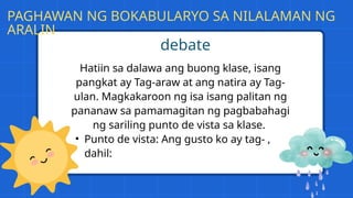 Hatiin sa dalawa ang buong klase, isang
pangkat ay Tag-araw at ang natira ay Tag-
ulan. Magkakaroon ng isa isang palitan ng
pananaw sa pamamagitan ng pagbabahagi
ng sariling punto de vista sa klase.
• Punto de vista: Ang gusto ko ay tag- ,
dahil:
debate
PAGHAWAN NG BOKABULARYO SA NILALAMAN NG
ARALIN
 