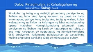 Kinukuha ng tubig ang mahigit pitumpung porsiyento ng
ibabaw ng lupa. Ang iyong katawan ay gawa sa halos
animnapung porsyentong tubig. Ang tubig ay walang kulay,
walang amoy na likido na kailangan ng lahat ng nabubuhay
upang mabuhay. Humigit-kumulang pitumpu’t isang
porsiyento ng ibabaw ng Earth ay natatakpan ng tubig, at
ang mga karagatan ay nagtataglay ng humigit-kumulang
96.5 porsiyento. Kailangang pahalagahan at panatilihing
malinis ang tubig dahil ang tubig ay mahalaga sa buhay.
Daloy, Pinagmulan, at Kahalagahan ng
Tubig
National Water Resources Board
 