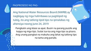 Ang National Water Resources Board (NWRB) ay
nagbigay ng mga halimbawa sa pagtitipid ng
tubig, ito ang tatlong tipid tips na ipinalabas ng
ahensiya noong June 24, 2019
PAGPROSESO NG PAG-
UNAWA
Pangkatin ang klase sa apat. Buoin na parang puzzle ang
kopya ng mga tips. Isulat isa-isa ang mga tips sa pisara.
Ang unang pangkat na makuha ang lahat ng tatlong tips
na tama ang panalo.
 