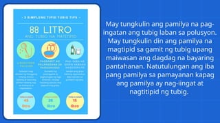 May tungkulin ang pamilya na pag-
ingatan ang tubig laban sa polusyon.
May tungkulin din ang pamilya na
magtipid sa gamit ng tubig upang
maiwasan ang dagdag na bayaring
pantahanan. Natutulungan ang iba
pang pamilya sa pamayanan kapag
ang pamilya ay nag-iingat at
nagtitipid ng tubig.
 