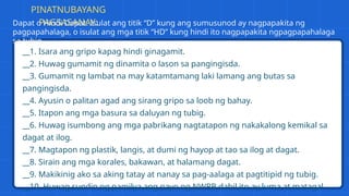 __1. Isara ang gripo kapag hindi ginagamit.
__2. Huwag gumamit ng dinamita o lason sa pangingisda.
__3. Gumamit ng lambat na may katamtamang laki lamang ang butas sa
pangingisda.
__4. Ayusin o palitan agad ang sirang gripo sa loob ng bahay.
__5. Itapon ang mga basura sa daluyan ng tubig.
__6. Huwag isumbong ang mga pabrikang nagtatapon ng nakakalong kemikal sa
dagat at ilog.
__7. Magtapon ng plastik, langis, at dumi ng hayop at tao sa ilog at dagat.
__8. Sirain ang mga korales, bakawan, at halamang dagat.
__9. Makikinig ako sa aking tatay at nanay sa pag-aalaga at pagtitipid ng tubig.
__10. Huwag sundin ng pamilya ang payo ng NWRB dahil ito ay luma at matagal
PINATNUBAYANG
PAGSASANAY:
Dapat o Hindi Dapat. Isulat ang titik “D” kung ang sumusunod ay nagpapakita ng
pagpapahalaga, o isulat ang mga titik “HD” kung hindi ito nagpapakita ngpagpapahalaga
sa tubig.
 