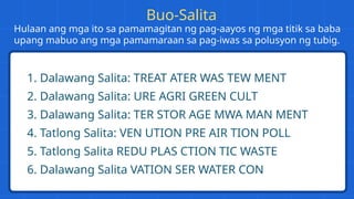 Hulaan ang mga ito sa pamamagitan ng pag-aayos ng mga titik sa baba
upang mabuo ang mga pamamaraan sa pag-iwas sa polusyon ng tubig.
1. Dalawang Salita: TREAT ATER WAS TEW MENT
2. Dalawang Salita: URE AGRI GREEN CULT
3. Dalawang Salita: TER STOR AGE MWA MAN MENT
4. Tatlong Salita: VEN UTION PRE AIR TION POLL
5. Tatlong Salita REDU PLAS CTION TIC WASTE
6. Dalawang Salita VATION SER WATER CON
Buo-Salita
 
