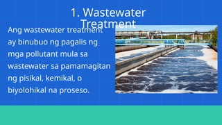 1. Wastewater
Treatment
Ang wastewater treatment
ay binubuo ng pagalis ng
mga pollutant mula sa
wastewater sa pamamagitan
ng pisikal, kemikal, o
biyolohikal na proseso.
 