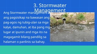 3. Stormwater
Management
Ang Stormwater management ay
ang pagsisikap na bawasan ang
pag-agos ng tubig-ulan sa mga
kalye, damuhan, at iba pang mga
lugar at ipunin and mga ito na
magagamit bilang pandilig sa
halaman o panlinis sa bahay.
 
