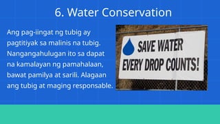 6. Water Conservation
Ang pag-iingat ng tubig ay
pagtitiyak sa malinis na tubig.
Nangangahulugan ito sa dapat
na kamalayan ng pamahalaan,
bawat pamilya at sarili. Alagaan
ang tubig at maging responsable.
 