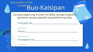 Buo-Kaisipan
Isa-isang lagyan ang acronym na SARILI ng mga tungkulin o
gampanin upang mapanatili ang kalinisan ng tubig:
S-ang ayon ako
A-ko ay
R-erespetuhin ko
I-sa sa mga gagawin ko
PAGLALAPAT AT PAG-
UUGNAY
 