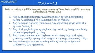 Isulat sa patlang ang TAMA kung ang pangungusap ay Tama. Isulat ang MALI kung ang
pangungusap ay hindi tama.
PAGSUSULIT
TAMA o MALI
6. Ang pagtulog sa buong araw at maghapon ay isang epektibong
paraan sa pagtitipid ng tubig dahil hindi ka maliligo.
7. Ang pag-iipon ng tubig mula sa ulan ay kaya kong gawin kahit ako
ay nasa Baitang 4.
8. Ang hindi paghuhugas ng pagkain bago lutuin ay isang epektibong
paraan sa pagtitipid ng tubig.
9. Ang maayos na pagtapon ng basura sa tamang lugar ay kayang
gawin ng pamilya upang hindi magbara ang mga daluyan ng tubig.
10. Ang malamig at mataas na tubig baha ay masaya at ligtas na
paliguan ng buong pamilya.
 