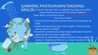GAWAING PANTAHANAN/TAKDANG-
ARALIN Panoorin ang mga “Tips” sa pagtitipid ng tubig mula sa East
Avenue Medical Center and DOH El Nino taskforce
Titulo: Water conservation tips sa https://youtu.be/TNdP-YLn-Fs
Tips mula sa video:
1.Isarang mabuti ang gripo upang maiwasan ang pagtagas ng
tubig.
2.Irepot ang mga sirang gripo, flush, tangke, o linya ng tubig
upang maayos ito kaagad.
3.Gumamit ng nakabasong tubig kapag nagsisipilyo (tantiyahin
agad ang dami ng tubig na gagamitin).
4.Gumamit ng nakatimbang tubig at basahan kapag naglilinis ng
sasakyan. Magdilig ng halaman sa umaga kung kailan hindi pa
gaanong mainit ang sikat ng araw.
 