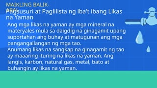 Pagsusuri at Paglilista ng iba't ibang Likas
na Yaman
MAIKLING BALIK-
ARAL
Ang mga likas na yaman ay mga mineral na
materyales mula sa daigdig na ginagamit upang
suportahan ang buhay at matugunan ang mga
pangangailangan ng mga tao.
Anumang likas na sangkap na ginagamit ng tao
ay maaaring ituring na likas na yaman. Ang
langis, karbon, natural gas, metal, bato at
buhangin ay likas na yaman.
 