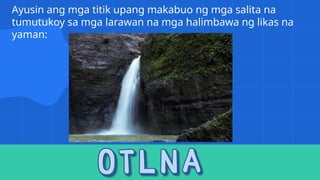 Ayusin ang mga titik upang makabuo ng mga salita na
tumutukoy sa mga larawan na mga halimbawa ng likas na
yaman:
 