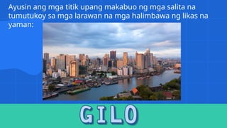 Ayusin ang mga titik upang makabuo ng mga salita na
tumutukoy sa mga larawan na mga halimbawa ng likas na
yaman:
 