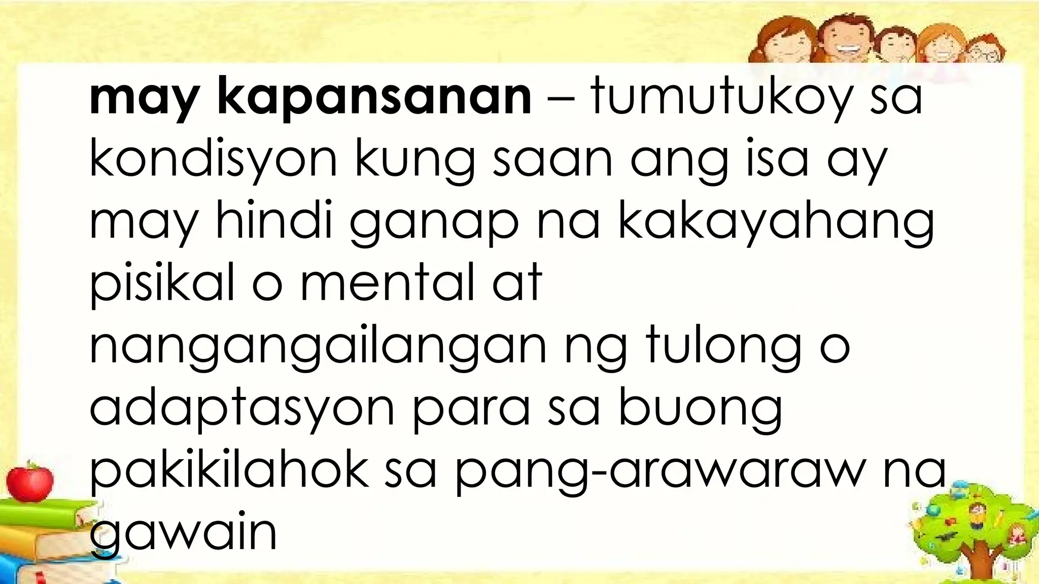 may kapansanan – tumutukoy sa
kondisyon kung saan ang isa ay
may hindi ganap na kakayahang
pisikal o mental at
nangangailangan ng tulong o
adaptasyon para sa buong
pakikilahok sa pang-arawaraw na
gawain
 