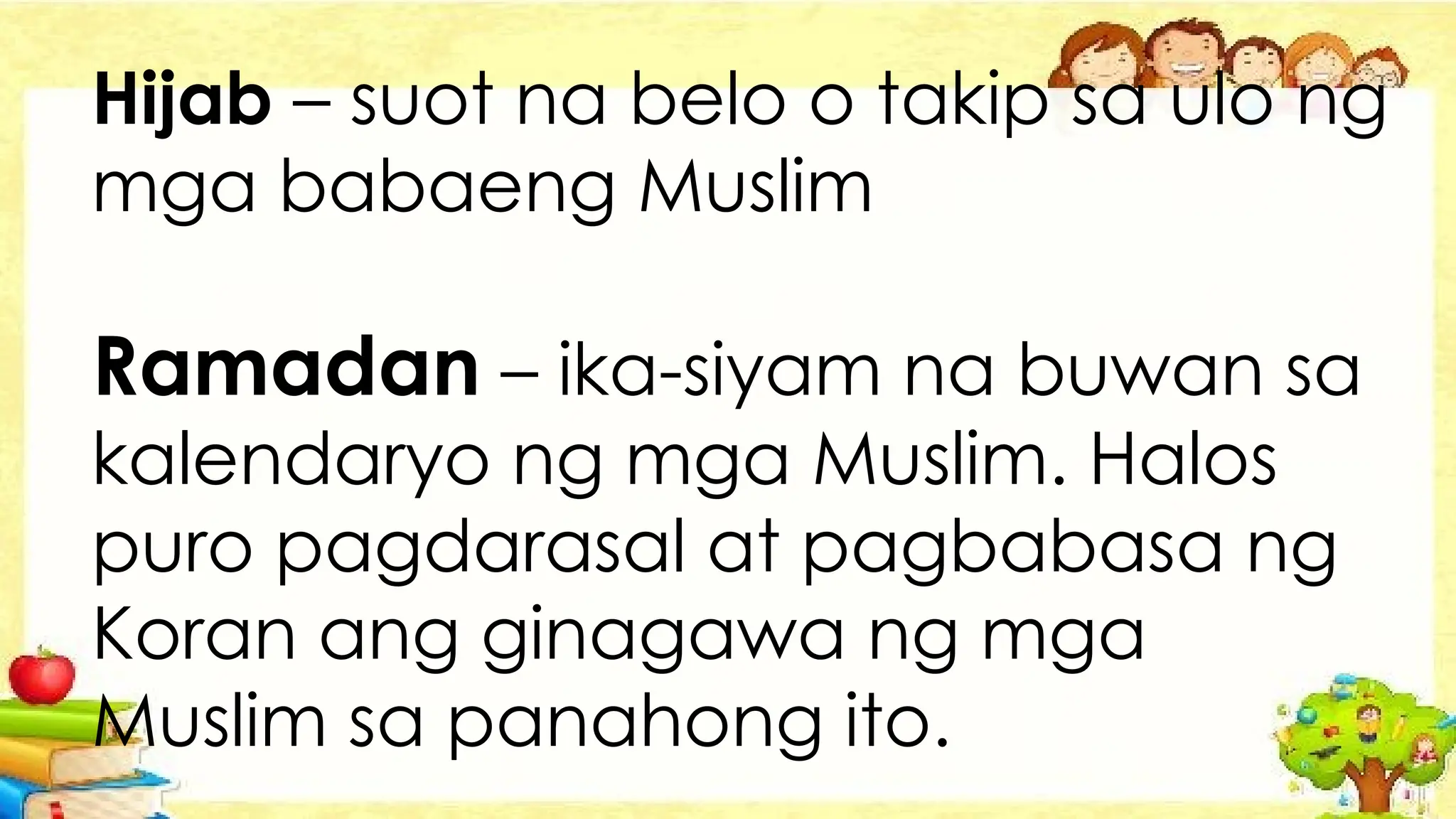 Hijab – suot na belo o takip sa ulo ng
mga babaeng Muslim
Ramadan – ika-siyam na buwan sa
kalendaryo ng mga Muslim. Halos
puro pagdarasal at pagbabasa ng
Koran ang ginagawa ng mga
Muslim sa panahong ito.
 