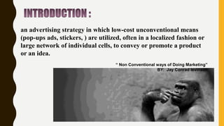 an advertising strategy in which low-cost unconventional means
(pop-ups ads, stickers, ) are utilized, often in a localized fashion or
large network of individual cells, to convey or promote a product
or an idea.
“ Non Conventional ways of Doing Marketing”
BY: Jay Conrad levinson
 