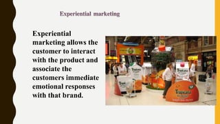 Experiential
marketing allows the
customer to interact
with the product and
associate the
customers immediate
emotional responses
with that brand.
 