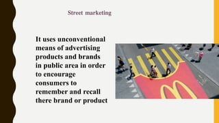 It uses unconventional
means of advertising
products and brands
in public area in order
to encourage
consumers to
remember and recall
there brand or product
 