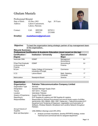 Ghulam Mustafa
Professional Résumé
Date of Birth : 02-Dec-1983 Age: 30 Years
Address: Lahore Cantonment,
Lahore, Pakistan.
Contact: Cell: 0092300
009251
8870311
2533000
Résumé Summary:
Professional Certification & Academic Education (most recent on the top)
Experiences
Organization: Pakistan Telecommunication Company Limited
Organization Type : Services
Designation : Assistant Manager Supply Chain
Tenure : OCT-2013 – Present
Location : Islamabad, Pakistan
Area(s) of Experience : Supply Chain Management
Reporting to : EVP Supplies & Logistics and GM Supplies & Logistics
Responsibilities : Responsible for General Procurement and ensure timely supply of all Misc.
items(Joints, DPs, MSAG, ONU, ODF, Cables,etc.), Telecommunication & IT
Equipment and Tendering of Expansion, Upgradation and Automation of
Software, Wireless Network, Broadband and Landline Network throughout
Pakistan.
Annual Volume of
Supplies : US$ 25Million (Savings Level 25%-30%)
Brief Job Description : • Analyze purchase requisitions, develop RFP/RFQ strategy, review
Technical and commercial bids for assigned department
Page 1 / 5
Email(s): mustafaacma@gmail.com
Objective: To lead the organization being strategic partner of top management team
of the organization.
Certification /
Degree
Institution / University Specialization /
Major
Division
Associate CMA ICMAP Management
Accountancy
A+
2Year Post Graduate
in Accounting &
Finance
ICMAP Accounting &
Finance
A+
B.Com Hailey College of Commerce,
University of Punjab
Commerce 1st
I.C.S Lahore Board Math, Statistics,
Computer
1st
Matriculation Rawalpindi Board Science 1st
 