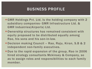  GMR Holdings Pvt. Ltd. Is the holding company with 2
subsidiary companies- GMR Infrastructure Ltd. &
GMR Industries(Airports) Ltd.
 Ownership structures has remained consistent with
equity proposed to be distributed equally among
Rao, his sons and his son-in-law.
 Decision making Council – Rao, Raju, Kiran, S.B & 2
independent non-family executives.
 Due to the rapid expansion of the group, Rao in 2006
hired strategy consultants Mckinsey & Company, so
as to assign roles and responsibilities to each family
member.
BUSINESS PROFILE
 