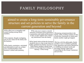 FAMILY PHILOSOPHY
aimed to create a long-term sustainable governance
structure and set policies to serve the family in the
current generation and beyond
The effort was to strengthen and
sustain bonding among family
members.
two separate, though overlapping,
sets of core values for the family and
the business.
The family constitution articulated
and elaborated on each set, as these
were considered pillars of the
business’s culture and continuity.
The aim was to ensure a smooth
transition of business from generation
to generation and enable professionals
to take on their rightful roles without
any interference from the family.
The family believed that the business
should be run on a day-to-day basis by
highly qualified non-family executives,
while family members should retain
control over the high-level strategy, or
“destiny,” of the Group.
retaining entrepreneurship in the
family, while avoiding creation of silos
of activities, businesses in which each
family member might get trapped.
In line with this philosophy, family
members were to withdraw gradually
from operations and restrict themselves
to fulfilling investment needs and
providing strategic inputs and
counselling for the Group’s businesses
and activities.
 