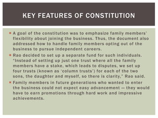 KEY FEATURES OF CONSTITUTION
 A goal of the constitution was to emphasize family members‘
flexibility about joining the business. Thus, the document also
addressed how to handle family members opting out of the
business to pursue independent careers.
 Rao decided to set up a separate fund for such individuals.
―Instead of setting up just one trust where all the family
members have a stake, which leads to disputes, we set up
four trusts (known as ‗column trusts‘) for each of the two
sons, the daughter and myself, so there is clarity,‖ Rao said.
 Family members in future generations who wanted to enter
the business could not expect easy advancement — they would
have to earn promotions through hard work and impressive
achievements.
 