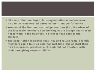  Like any other employee, future-generation members were
also to be remunerated based on merit and performance.
 Women of the first and second generations (i.e., the wives of
the four male members now working in the Group) had chosen
not to work in the business in order to take care of their
children.
 The constitution indicated that they and future female family
members could take up external part-time jobs or start their
own businesses, provided such work did not interfere with
their care-giving responsibilities.
 