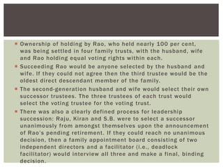  Ownership of holding by Rao, who held nearly 100 per cent,
was being settled in four family trusts, with the husband, wife
and Rao holding equal voting rights within each.
 Succeeding Rao would be anyone selected by the husband and
wife. If they could not agree then the third trustee would be the
oldest direct descendant member of the family.
 The second-generation husband and wife would select their own
successor trustees. The three trustees of each trust would
select the voting trustee for the voting trust.
 There was also a clearly defined process for leadership
succession: Raju, Kiran and S.B. were to select a successor
unanimously from amongst themselves upon the announcement
of Rao‘s pending retirement. If they could reach no unanimous
decision, then a family appointment board consisting of two
independent directors and a facilitator (i.e., deadlock
facilitator) would interview all three and make a final, binding
decision.
 