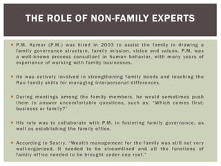 THE ROLE OF NON-FAMILY EXPERTS
 P.M. Kumar (P.M.) was hired in 2003 to assist the family in drawing a
family governance structure, family mission, vision and values. P.M. was
a well-known process consultant in human behavior, with many years of
experience of working with family businesses.
 He was actively involved in strengthening family bonds and teaching the
Rao family skills for managing interpersonal differences.
 During meetings among the family members, he would sometimes push
them to answer uncomfortable questions, such as: ―Which comes first:
business or family?‖
 His role was to collaborate with P.M. in fostering family governance, as
well as establishing the family office.
 According to Sastry, ―Wealth management for the family was still not very
well-organized. It needed to be streamlined and all the functions of
family office needed to be brought under one roof.‖
 