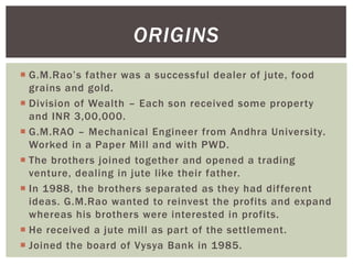  G.M.Rao‘s father was a successful dealer of jute, food
grains and gold.
 Division of Wealth – Each son received some property
and INR 3,00,000.
 G.M.RAO – Mechanical Engineer from Andhra University.
Worked in a Paper Mill and with PWD.
 The brothers joined together and opened a trading
venture, dealing in jute like their father.
 In 1988, the brothers separated as they had different
ideas. G.M.Rao wanted to reinvest the profits and expand
whereas his brothers were interested in profits.
 He received a jute mill as part of the settlement.
 Joined the board of Vysya Bank in 1985.
ORIGINS
 