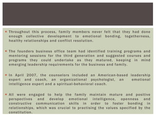  Throughout this process, family members never felt that they had done
enough collective development to emotional bonding, togetherness,
healthy relationships and conflict resolution.
 The founders business office team had identified training programs and
mentoring sessions for the third generation and suggested courses and
programs they could undertake as they matured, keeping in mind
emerging leadership requirements for the business and family.
 In April 2007, the counselors included an American-based leadership
expert and coach, an organizational psychologist, an emotional
intelligence expert and a spiritual-behavioral coach.
 All were engaged to help the family maintain mature and positive
perspectives and develop emotional intelligence, openness and
constructive communication skills in order to foster bonding in
relationships, which was crucial to practising the values specified by the
constitution.
 