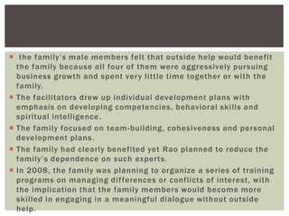  the family‘s male members felt that outside help would benefit
the family because all four of them were aggressively pursuing
business growth and spent very little time together or with the
family.
 The facilitators drew up individual development plans with
emphasis on developing competencies, behavioral skills and
spiritual intelligence.
 The family focused on team-building, cohesiveness and personal
development plans.
 The family had clearly benefited yet Rao planned to reduce the
family‘s dependence on such experts.
 In 2008, the family was planning to organize a series of training
programs on managing differences or conflicts of interest, with
the implication that the family members would become more
skilled in engaging in a meaningful dialogue without outside
help.
 