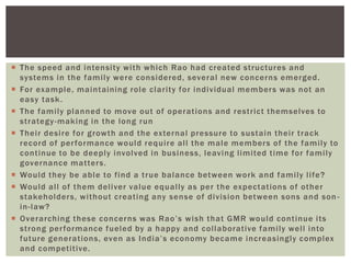  The speed and intensity with which Rao had created structures and
systems in the family were considered, several new concerns emerged.
 For example, maintaining role clarity for individual members was not an
easy task.
 The family planned to move out of operations and restrict themselves to
strategy-making in the long run
 Their desire for growth and the external pressure to sustain their track
record of performance would require all the male members of the family to
continue to be deeply involved in business, leaving limited time for family
governance matters.
 Would they be able to find a true balance between work and family life?
 Would all of them deliver value equally as per the expectations of other
stakeholders, without creating any sense of division between sons and son -
in-law?
 Overarching these concerns was Rao‘s wish that GMR would continue its
strong performance fueled by a happy and collaborative family well into
future generations, even as India‘s economy became increasingly complex
and competitive.
 