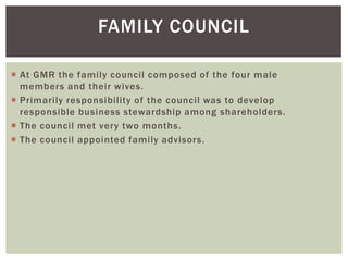FAMILY COUNCIL
 At GMR the family council composed of the four male
members and their wives.
 Primarily responsibility of the council was to develop
responsible business stewardship among shareholders.
 The council met very two months.
 The council appointed family advisors.
 