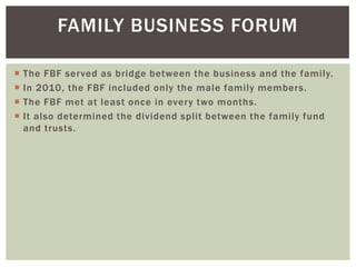 FAMILY BUSINESS FORUM
 The FBF served as bridge between the business and the family.
 In 2010, the FBF included only the male family members.
 The FBF met at least once in every two months.
 It also determined the dividend split between the family fund
and trusts.
 