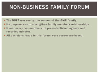 NON-BUSINESS FAMILY FORUM
 The NBFF was run by the women of the GMR family.
 Its purpose was to strengthen family members relationships.
 It met every two months with pre-established agenda and
recorded minutes.
 All decisions made in this forum were consensus-based.
 