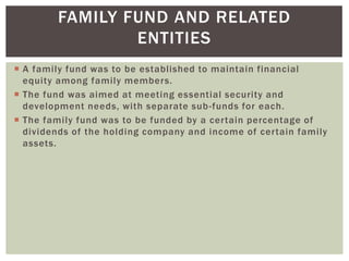 FAMILY FUND AND RELATED
ENTITIES
 A family fund was to be established to maintain financial
equity among family members.
 The fund was aimed at meeting essential security and
development needs, with separate sub-funds for each.
 The family fund was to be funded by a certain percentage of
dividends of the holding company and income of certain family
assets.
 