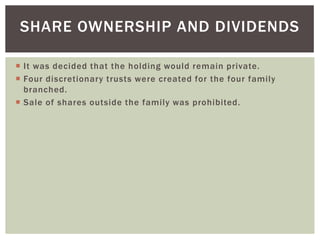SHARE OWNERSHIP AND DIVIDENDS
 It was decided that the holding would remain private.
 Four discretionary trusts were created for the four family
branched.
 Sale of shares outside the family was prohibited.
 