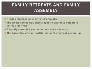 FAMILY RETREATS AND FAMILY
ASSEMBLY
 It was organized once or twice annually.
 The whole family was encouraged to gather to celebrate
various festivals.
 A family assembly was to be held once annually.
 The assembly was not instituted for the current generation.
 