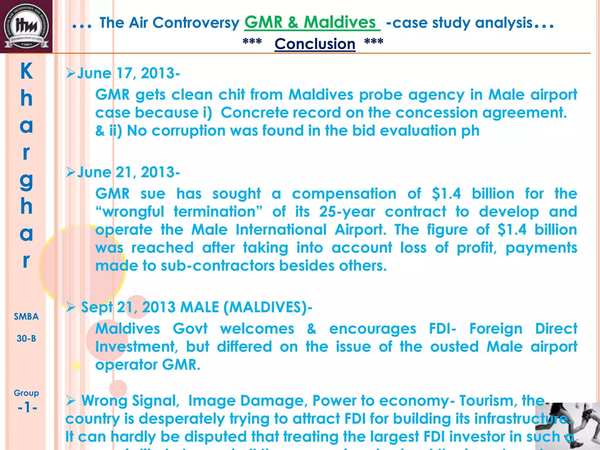 … The Air Controversy GMR & Maldives

-case study analysis…

*** Conclusion ***

K
h
a
r
g
h
a
r
SMBA
30-B

Group

-1-

June 17, 2013GMR gets clean chit from Maldives probe agency in Male airport
case because i) Concrete record on the concession agreement.
& ii) No corruption was found in the bid evaluation ph
June 21, 2013GMR sue has sought a compensation of $1.4 billion for the
“wrongful termination” of its 25-year contract to develop and
operate the Male International Airport. The figure of $1.4 billion
was reached after taking into account loss of profit, payments
made to sub-contractors besides others.
 Sept 21, 2013 MALE (MALDIVES)Maldives Govt welcomes & encourages FDI- Foreign Direct
Investment, but differed on the issue of the ousted Male airport
operator GMR.
 Wrong Signal, Image Damage, Power to economy- Tourism, the
country is desperately trying to attract FDI for building its infrastructure.
It can hardly be disputed that treating the largest FDI investor in such a

 