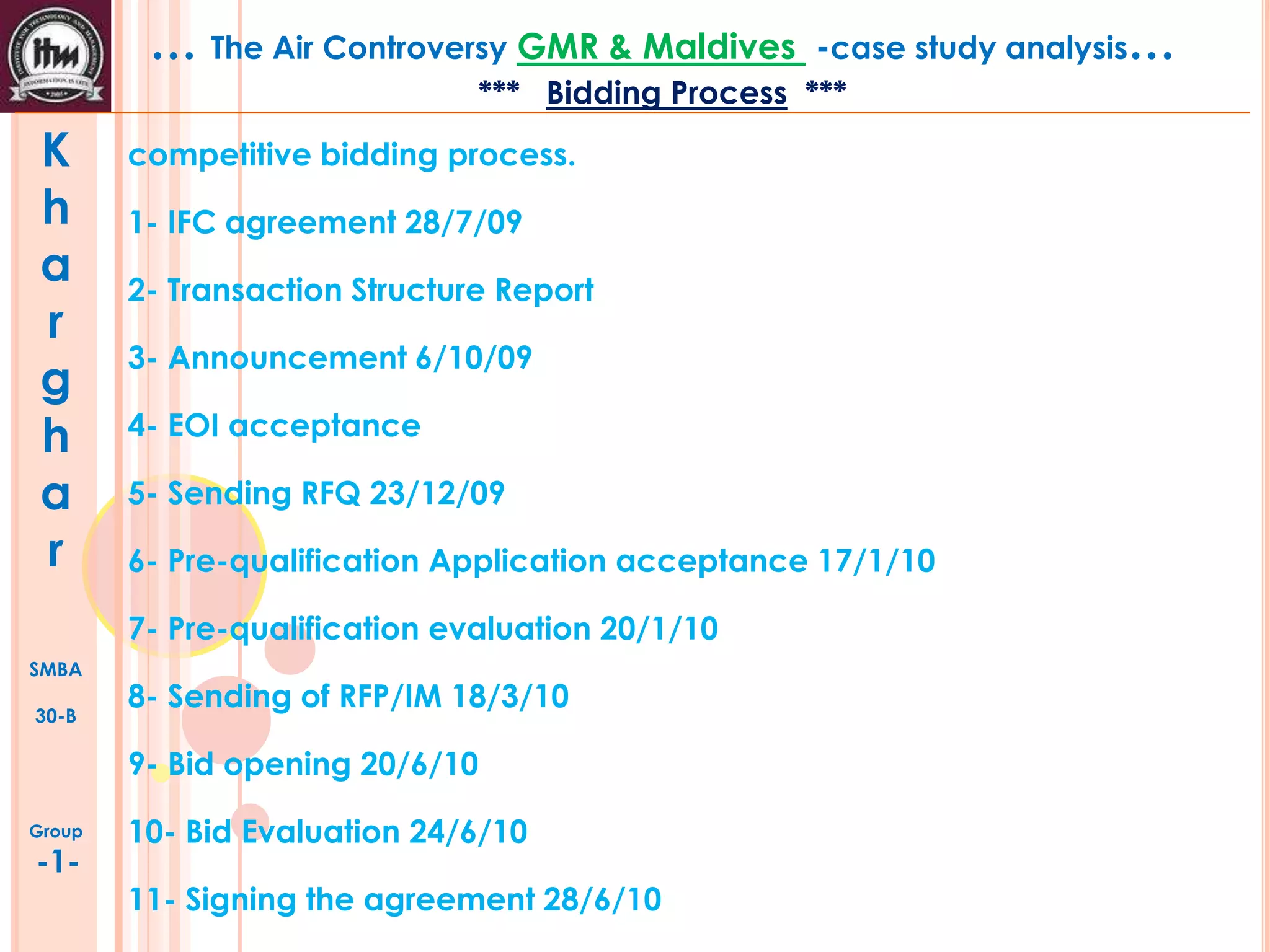 … The Air Controversy GMR & Maldives

-case study analysis…

*** Bidding Process ***

K
h
a
r
g
h
a
r

competitive bidding process.
1- IFC agreement 28/7/09
2- Transaction Structure Report
3- Announcement 6/10/09
4- EOI acceptance
5- Sending RFQ 23/12/09
6- Pre-qualification Application acceptance 17/1/10
7- Pre-qualification evaluation 20/1/10

SMBA
30-B

8- Sending of RFP/IM 18/3/10

9- Bid opening 20/6/10
Group

-1-

10- Bid Evaluation 24/6/10
11- Signing the agreement 28/6/10

 