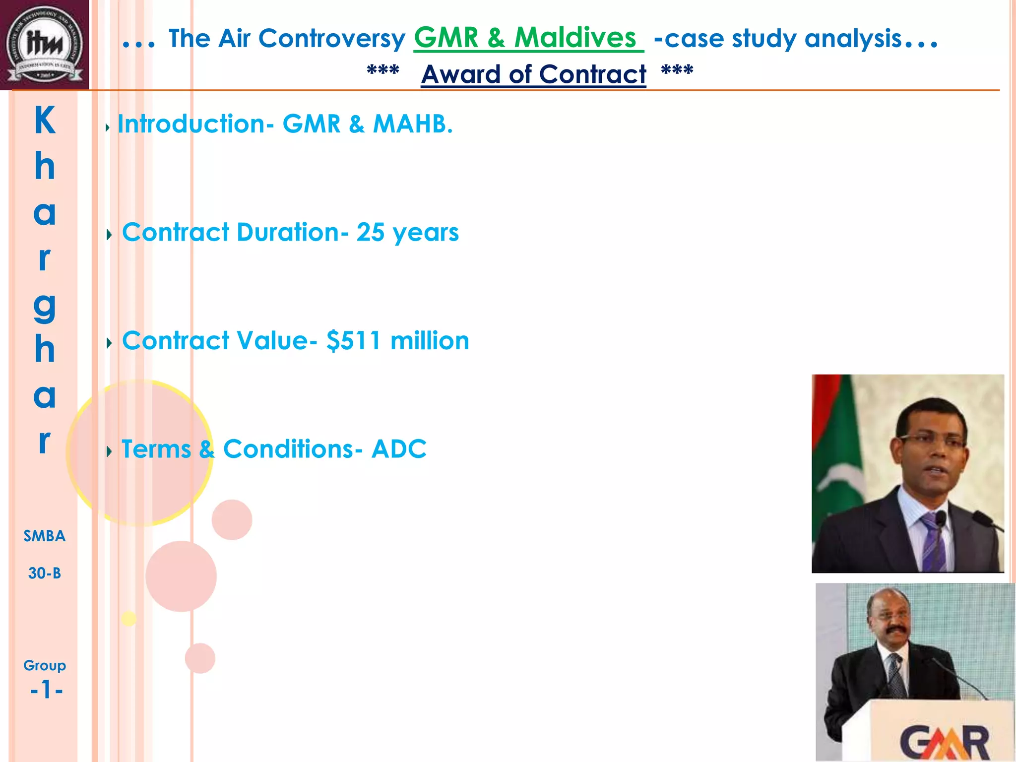 … The Air Controversy GMR & Maldives

-case study analysis…

*** Award of Contract ***

K
h
a
r
g
h
a
r
SMBA
30-B

Group

-1-

Introduction- GMR & MAHB.

Contract Duration- 25 years

Contract Value- $511 million

Terms & Conditions- ADC

 
