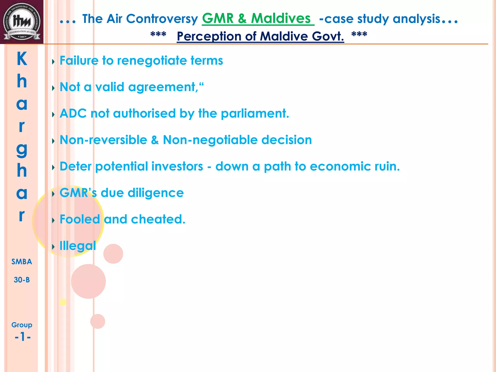 … The Air Controversy GMR & Maldives

-case study analysis…

*** Perception of Maldive Govt. ***

K
h
a
r
g
h
a
r

Failure to renegotiate terms
Not a valid agreement,“
ADC not authorised by the parliament.
Non-reversible & Non-negotiable decision
Deter potential investors - down a path to economic ruin.
GMR’s due diligence
Fooled and cheated.
Illegal

SMBA
30-B

Group

-1-

 