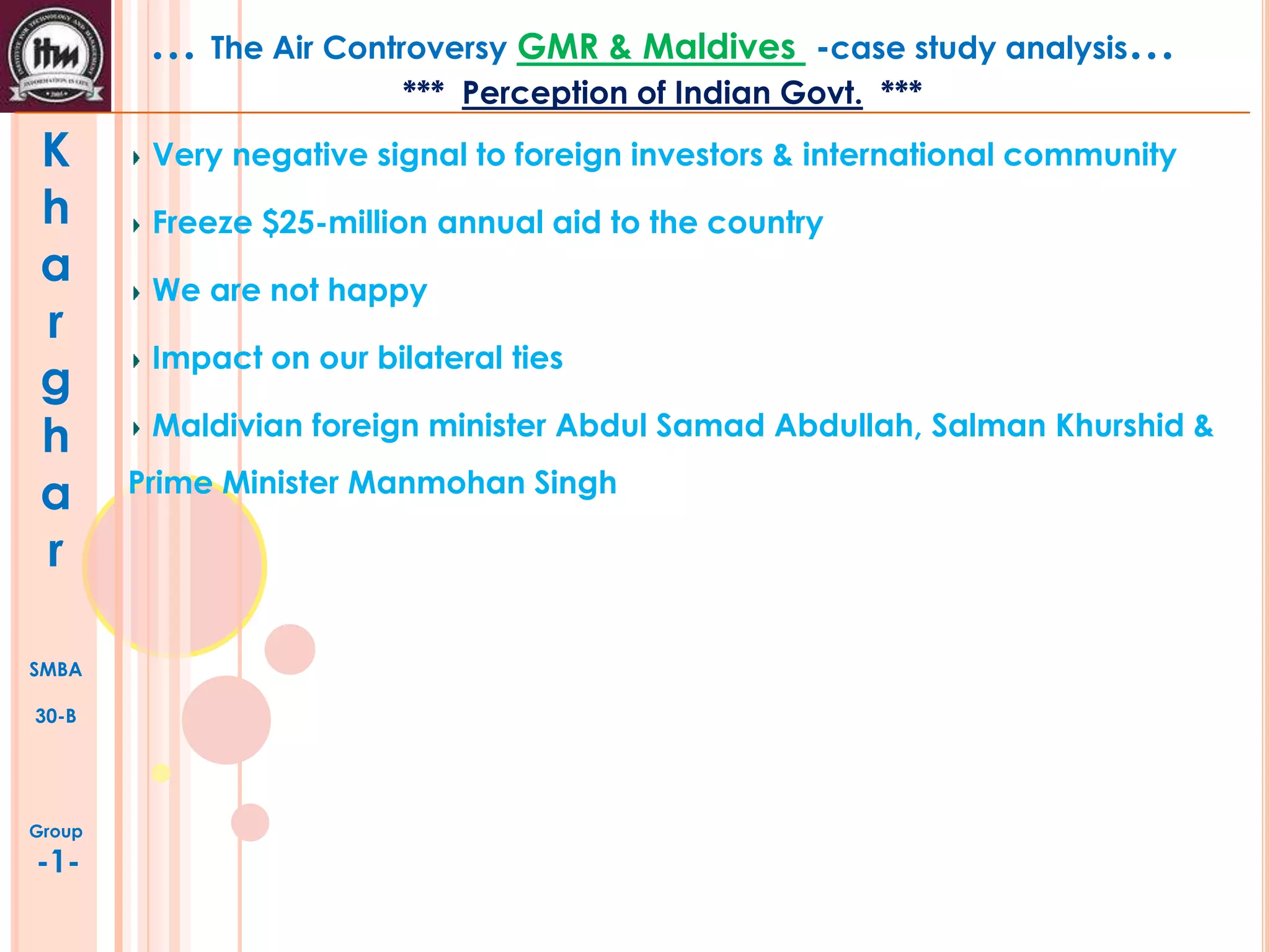 … The Air Controversy GMR & Maldives

-case study analysis…

*** Perception of Indian Govt. ***

K
h
a
r
g
h
a
r
SMBA
30-B

Group

-1-

Very negative signal to foreign investors & international community
Freeze $25-million annual aid to the country
We are not happy
Impact on our bilateral ties
Maldivian foreign minister Abdul Samad Abdullah, Salman Khurshid &
Prime Minister Manmohan Singh

 