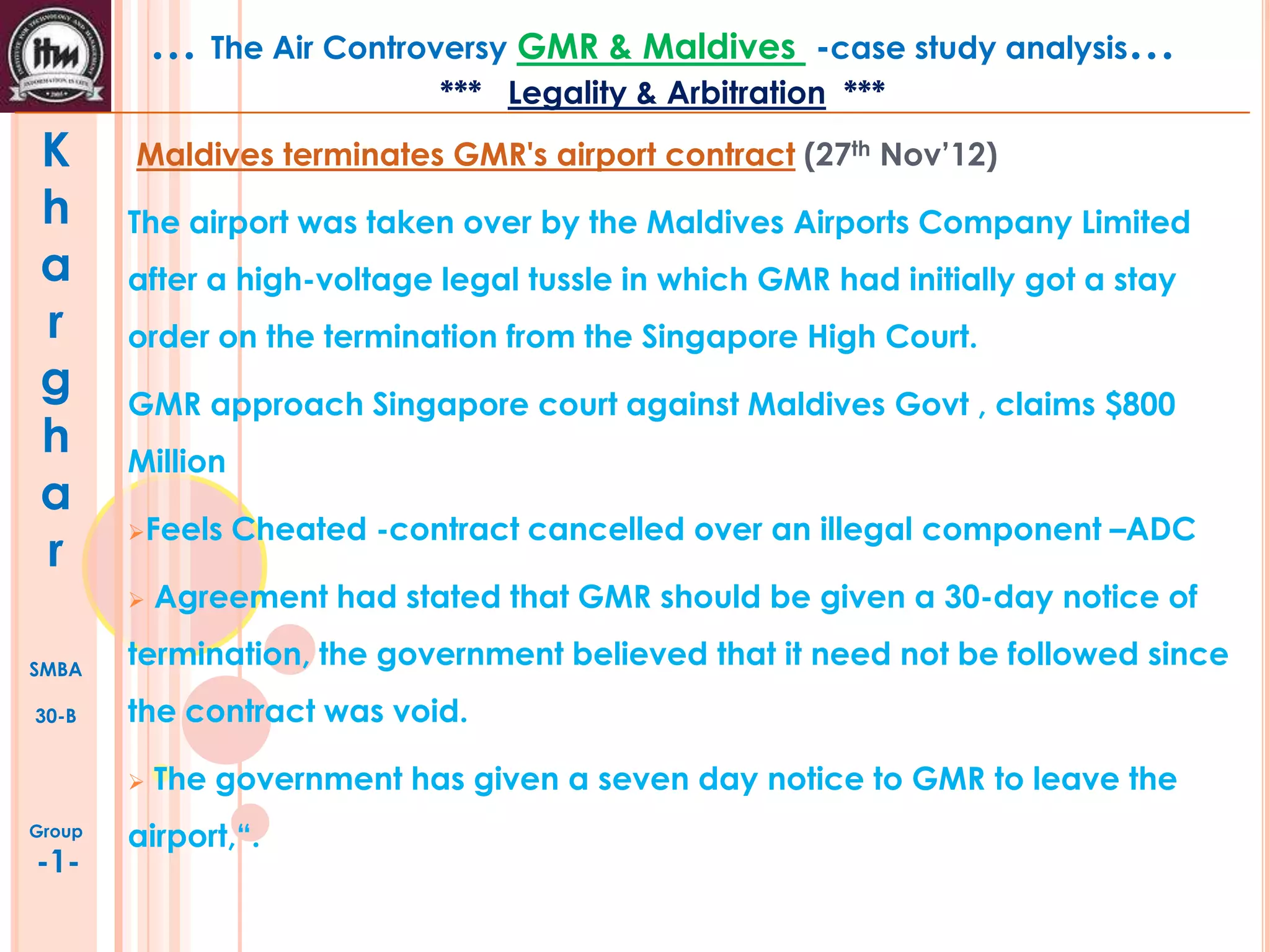 … The Air Controversy GMR & Maldives

-case study analysis…

*** Legality & Arbitration ***

K
h
a
r
g
h
a
r

Maldives terminates GMR's airport contract (27th Nov’12)
The airport was taken over by the Maldives Airports Company Limited
after a high-voltage legal tussle in which GMR had initially got a stay
order on the termination from the Singapore High Court.
GMR approach Singapore court against Maldives Govt , claims $800
Million
Feels


SMBA
30-B

-1-

Agreement had stated that GMR should be given a 30-day notice of

termination, the government believed that it need not be followed since
the contract was void.


Group

Cheated -contract cancelled over an illegal component –ADC

The government has given a seven day notice to GMR to leave the

airport,“.

 