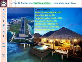 … The Air Controversy GMR & Maldives
K
h
a
r
g
h
a
r
SMBA
30-B

Group

-1-

-case study analysis…

Presentation By:
Sanjay Kumbhar (Roll No 107)
Athira Nair (Roll No 79)
Pradip Nevarekar (Roll No 108)
Rachita Jain (Roll No 67)
Namita Shinde (Roll No 72)
Madhu Jaiswal (Roll No 80)
J.Ranjam (Roll No 120)

 
