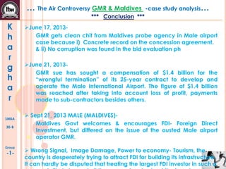 … The Air Controversy GMR & Maldives

-case study analysis…

*** Conclusion ***

K
h
a
r
g
h
a
r
SMBA
30-B

Group

-1-

June 17, 2013GMR gets clean chit from Maldives probe agency in Male airport
case because i) Concrete record on the concession agreement.
& ii) No corruption was found in the bid evaluation ph
June 21, 2013GMR sue has sought a compensation of $1.4 billion for the
“wrongful termination” of its 25-year contract to develop and
operate the Male International Airport. The figure of $1.4 billion
was reached after taking into account loss of profit, payments
made to sub-contractors besides others.
 Sept 21, 2013 MALE (MALDIVES)Maldives Govt welcomes & encourages FDI- Foreign Direct
Investment, but differed on the issue of the ousted Male airport
operator GMR.
 Wrong Signal, Image Damage, Power to economy- Tourism, the
country is desperately trying to attract FDI for building its infrastructure.
It can hardly be disputed that treating the largest FDI investor in such a

 