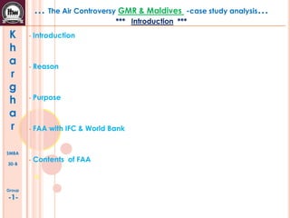 … The Air Controversy GMR & Maldives

-case study analysis…

*** Introduction ***

K
h
a
r
g
h
a
r

•

Introduction

•

Reason

•

Purpose

•

FAA with IFC & World Bank

•

Contents of FAA

SMBA
30-B

Group

-1-

 