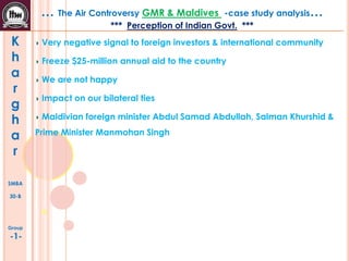 … The Air Controversy GMR & Maldives

-case study analysis…

*** Perception of Indian Govt. ***

K
h
a
r
g
h
a
r
SMBA
30-B

Group

-1-

Very negative signal to foreign investors & international community
Freeze $25-million annual aid to the country
We are not happy
Impact on our bilateral ties
Maldivian foreign minister Abdul Samad Abdullah, Salman Khurshid &
Prime Minister Manmohan Singh

 