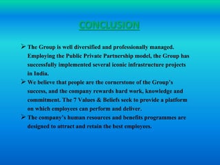 CONCLUSION 
 The Group is well diversified and professionally managed. 
Employing the Public Private Partnership model, the Group has 
successfully implemented several iconic infrastructure projects 
in India. 
 We believe that people are the cornerstone of the Group’s 
success, and the company rewards hard work, knowledge and 
commitment. The 7 Values & Beliefs seek to provide a platform 
on which employees can perform and deliver. 
 The company’s human resources and benefits programmes are 
designed to attract and retain the best employees. 
 